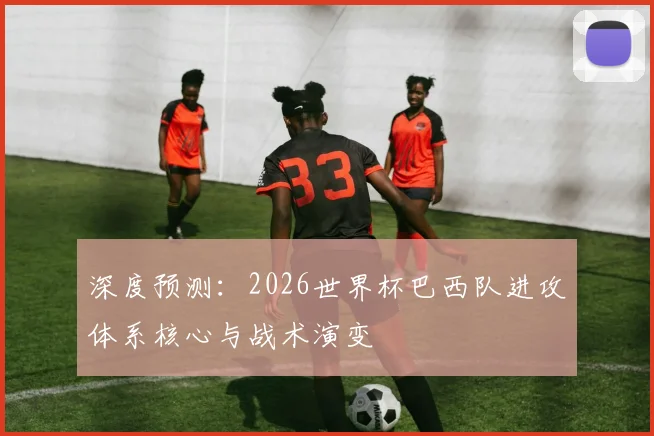 深度预测:2026世界杯巴西队进攻体系核心与战术演变