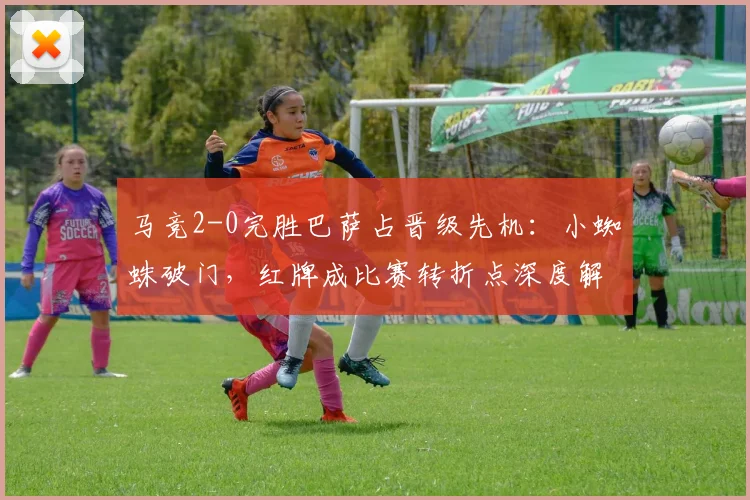 马竞2-0完胜巴萨占晋级先机：小蜘蛛破门，红牌成比赛转折点深度解析