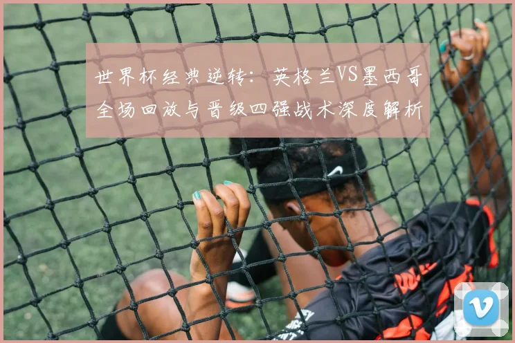 世界杯经典逆转：英格兰VS墨西哥全场回放与晋级四强战术深度解析