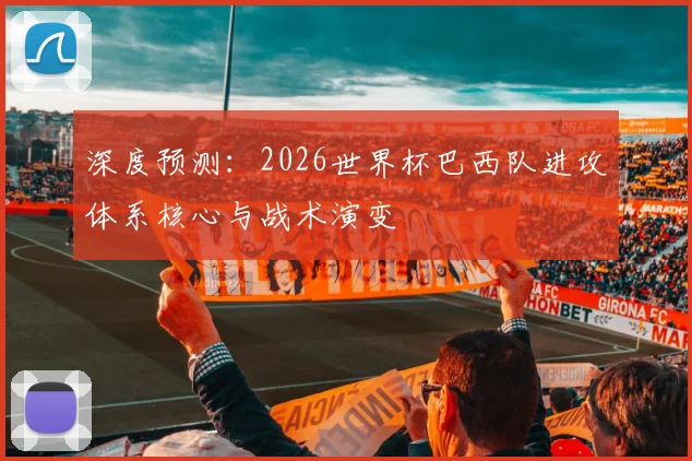 深度预测：2026世界杯巴西队进攻体系核心与战术演变