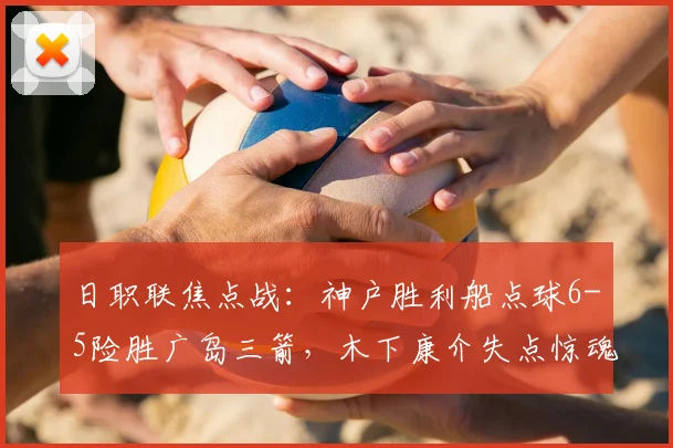 日职联焦点战：神户胜利船点球6-5险胜广岛三箭，木下康介失点惊魂