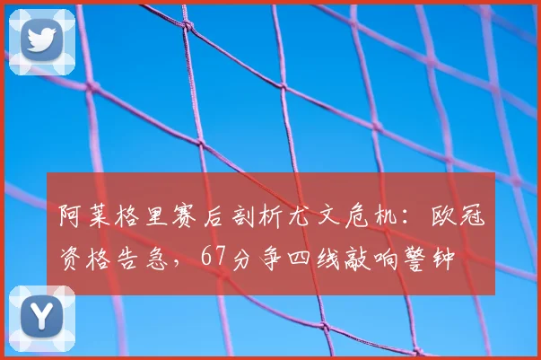阿莱格里赛后剖析尤文危机：欧冠资格告急，67分争四线敲响警钟