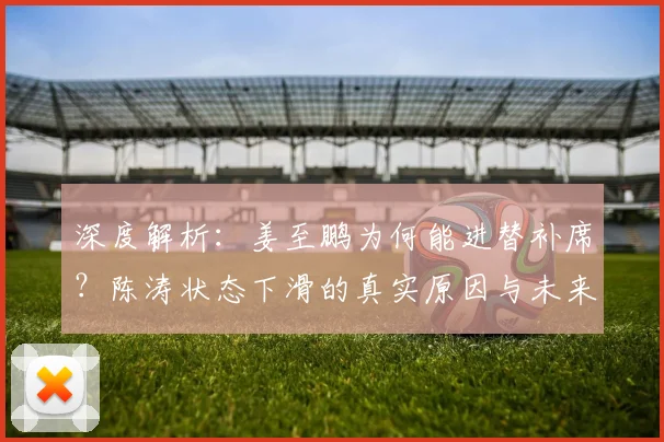 深度解析：姜至鹏为何能进替补席？陈涛状态下滑的真实原因与未来展望