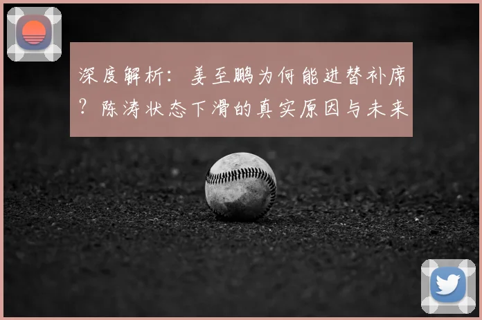 深度解析：姜至鹏为何能进替补席？陈涛状态下滑的真实原因与未来展望