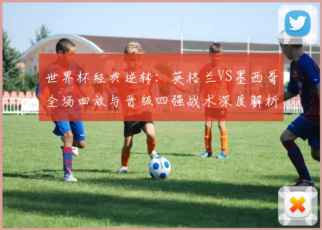 世界杯经典逆转：英格兰VS墨西哥全场回放与晋级四强战术深度解析
