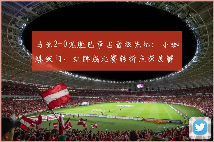 马竞2-0完胜巴萨占晋级先机：小蜘蛛破门，红牌成比赛转折点深度解析